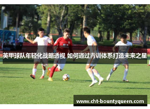 英甲球队年轻化战略透视 如何通过青训体系打造未来之星