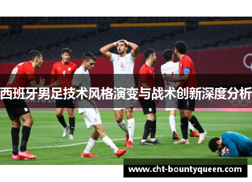 西班牙男足技术风格演变与战术创新深度分析 西班牙男足技术风格演变与战术创新深度分析