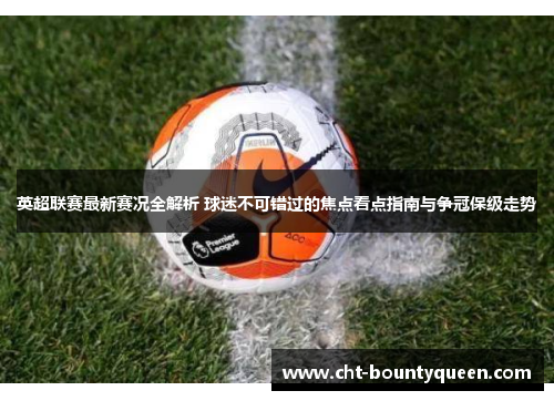 英超联赛最新赛况全解析 球迷不可错过的焦点看点指南与争冠保级走势 英超联赛最新赛况全解析 球迷不可错过的焦点看点指南与争冠保级走势