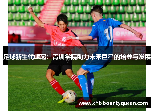 足球新生代崛起:青训学院助力未来巨星的培养与发展 足球新生代崛起:青训学院助力未来巨星的培养与发展