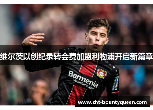 维尔茨以创纪录转会费加盟利物浦开启新篇章 维尔茨以创纪录转会费加盟利物浦开启新篇章